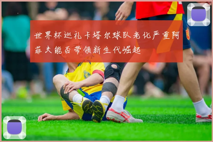 世界杯巡礼卡塔尔球队老化严重阿菲夫能否带领新生代崛起