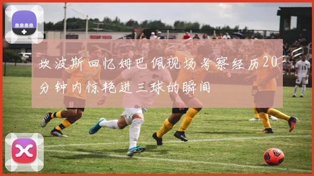 坎波斯回忆姆巴佩现场考察经历20分钟内惊艳进三球的瞬间