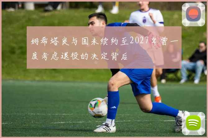 姆希塔良与国米续约至2027年曾一度考虑退役的决定背后
