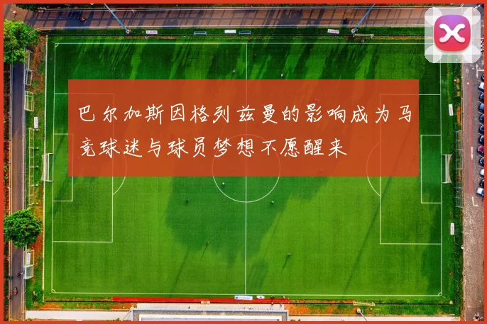 巴尔加斯因格列兹曼的影响成为马竞球迷与球员梦想不愿醒来