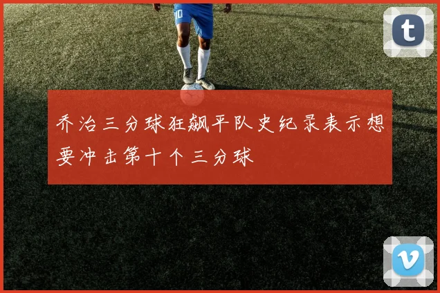 乔治三分球狂飙平队史纪录表示想要冲击第十个三分球