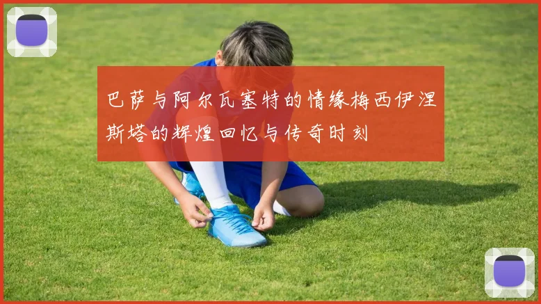 巴萨与阿尔瓦塞特的情缘梅西伊涅斯塔的辉煌回忆与传奇时刻