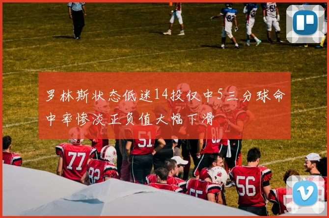 罗林斯状态低迷14投仅中5三分球命中率惨淡正负值大幅下滑