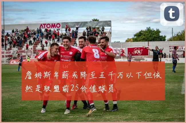 詹姆斯年薪或降至五千万以下但依然是联盟前25价值球员