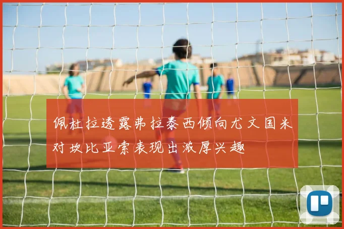 佩杜拉透露弗拉泰西倾向尤文国米对坎比亚索表现出浓厚兴趣