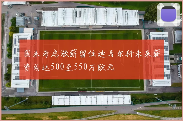 国米考虑涨薪留住迪马尔科未来薪资或达500至550万欧元