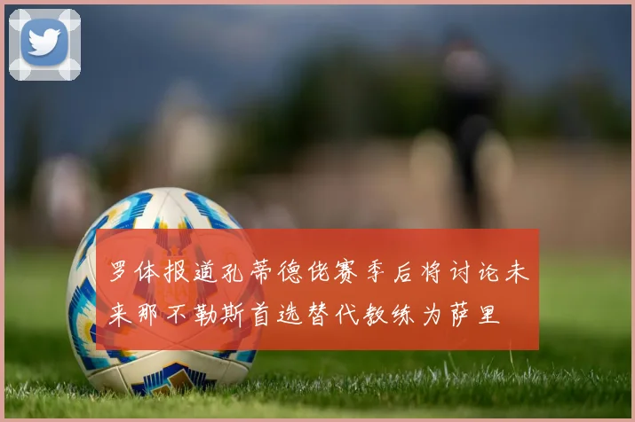 罗体报道孔蒂德佬赛季后将讨论未来那不勒斯首选替代教练为萨里