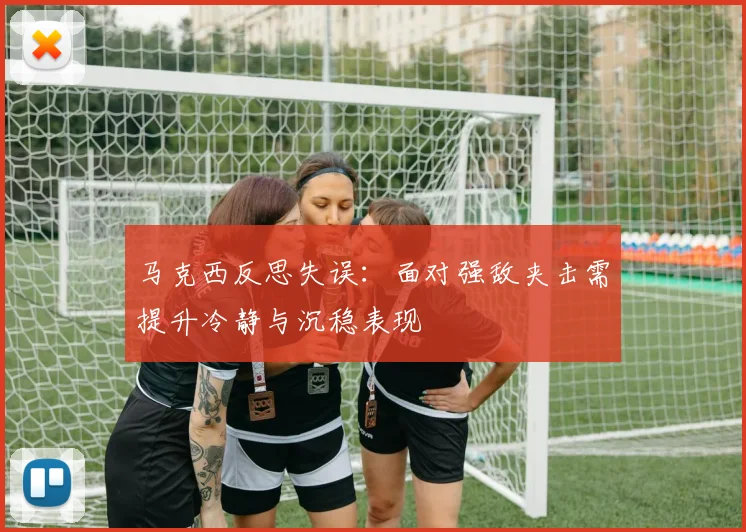 马克西反思失误：面对强敌夹击需提升冷静与沉稳表现