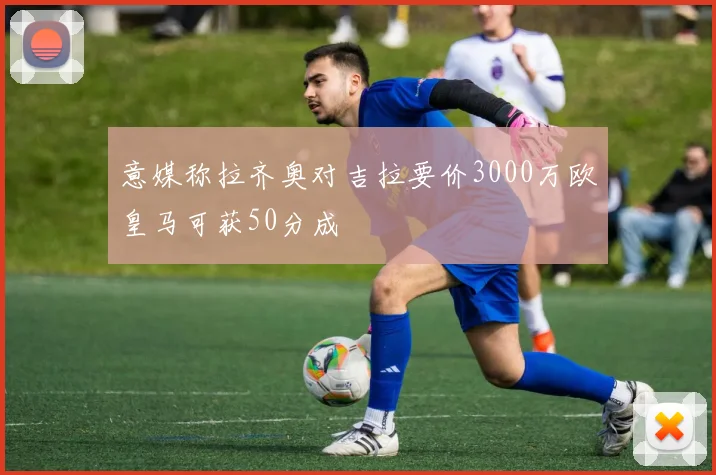 意媒称拉齐奥对吉拉要价3000万欧皇马可获50分成