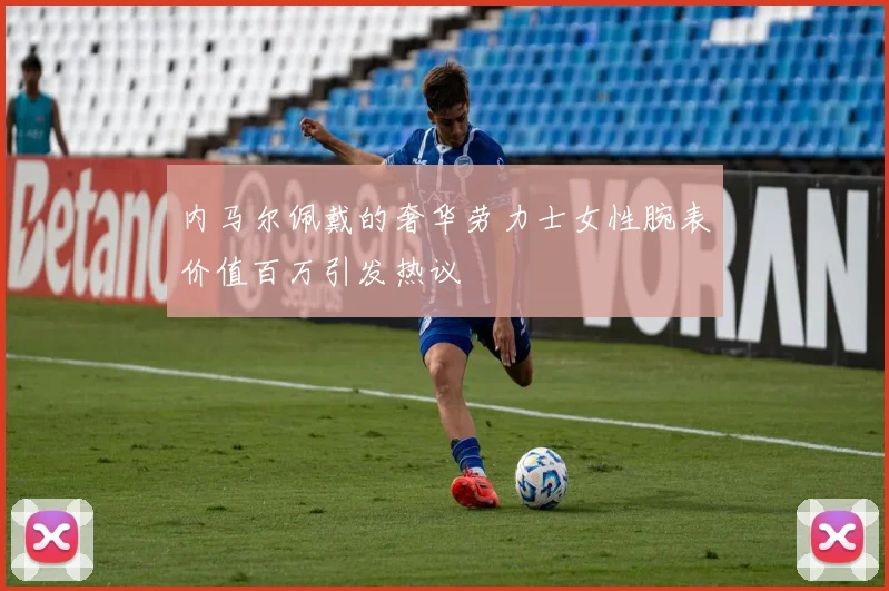 内马尔佩戴的奢华劳力士女性腕表价值百万引发热议