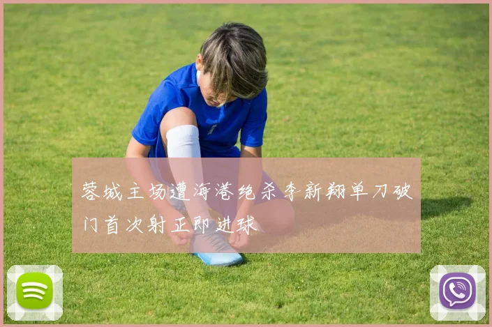 蓉城主场遭海港绝杀李新翔单刀破门首次射正即进球