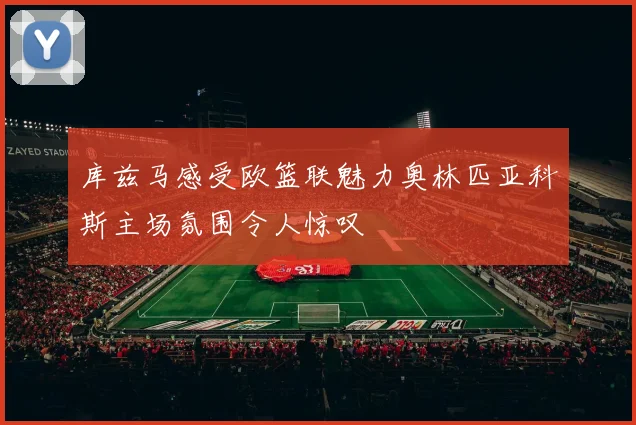 库兹马感受欧篮联魅力奥林匹亚科斯主场氛围令人惊叹