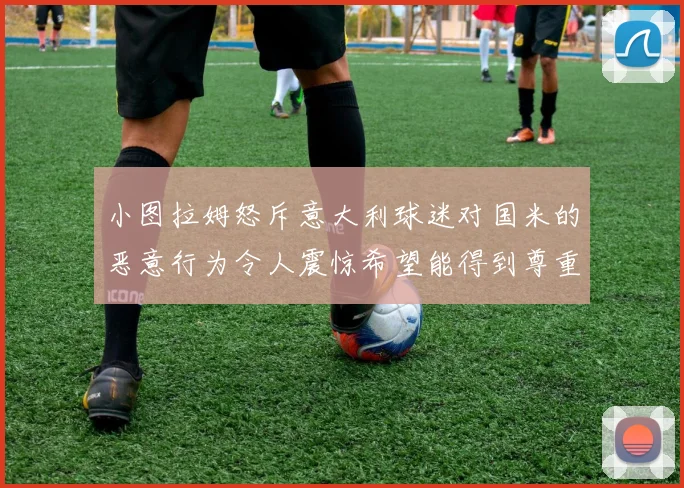 小图拉姆怒斥意大利球迷对国米的恶意行为令人震惊希望能得到尊重与支持