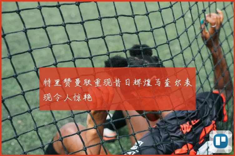 特里赞曼联重现昔日辉煌马奎尔表现令人惊艳