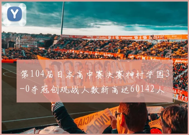 第104届日本高中赛决赛神村学园3-0夺冠创观战人数新高达60142人