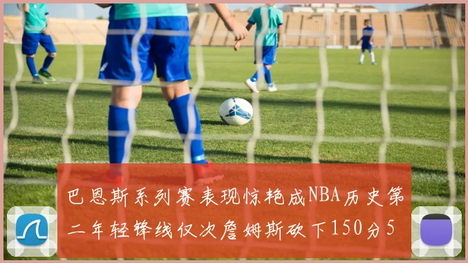 巴恩斯系列赛表现惊艳成NBA历史第二年轻锋线仅次詹姆斯砍下150分50助