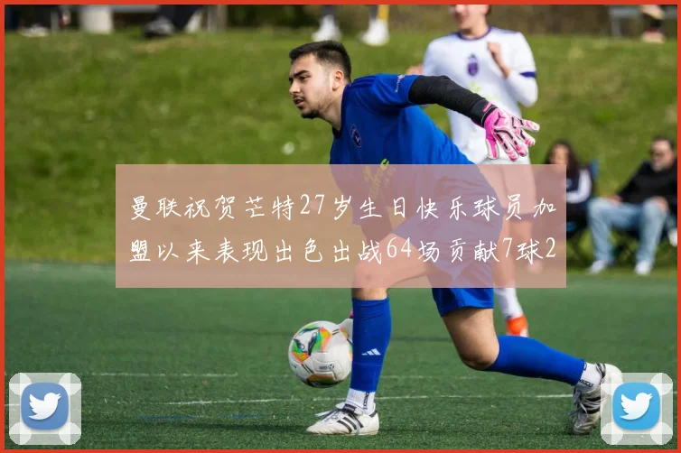 曼联祝贺芒特27岁生日快乐球员加盟以来表现出色出战64场贡献7球2助