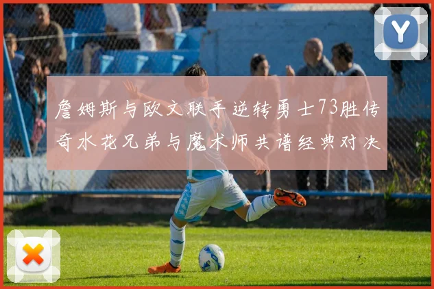 詹姆斯与欧文联手逆转勇士73胜传奇水花兄弟与魔术师共谱经典对决