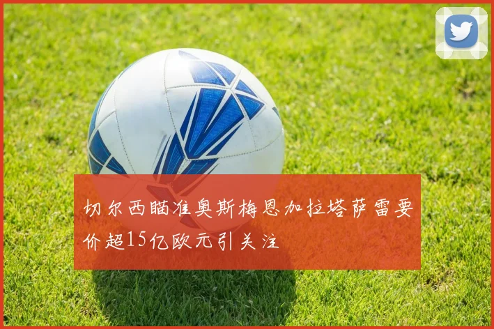 切尔西瞄准奥斯梅恩加拉塔萨雷要价超15亿欧元引关注