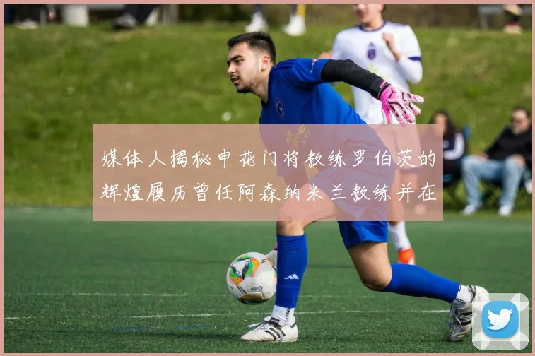 媒体人揭秘申花门将教练罗伯茨的辉煌履历曾任阿森纳米兰教练并在华夏执教