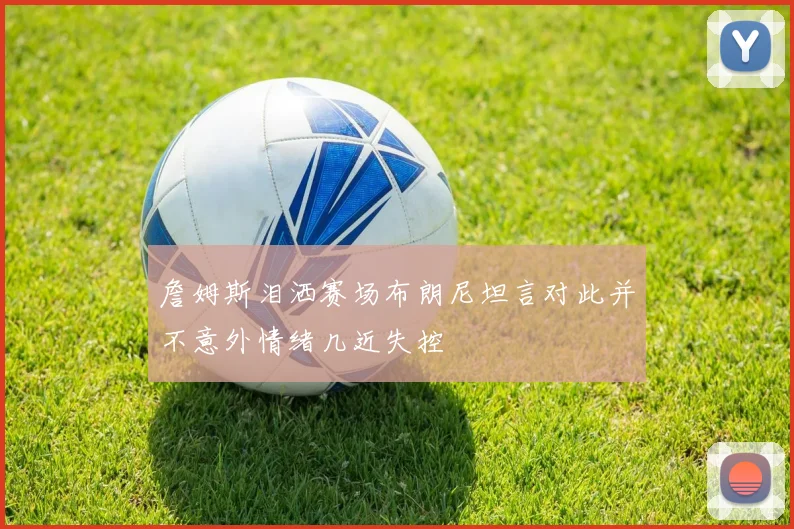 詹姆斯泪洒赛场布朗尼坦言对此并不意外情绪几近失控