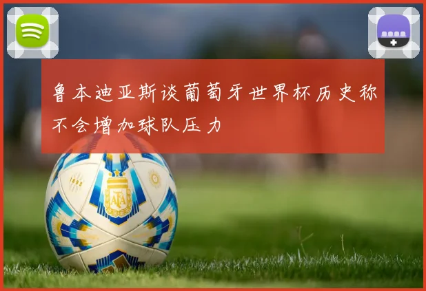 鲁本迪亚斯谈葡萄牙世界杯历史称不会增加球队压力