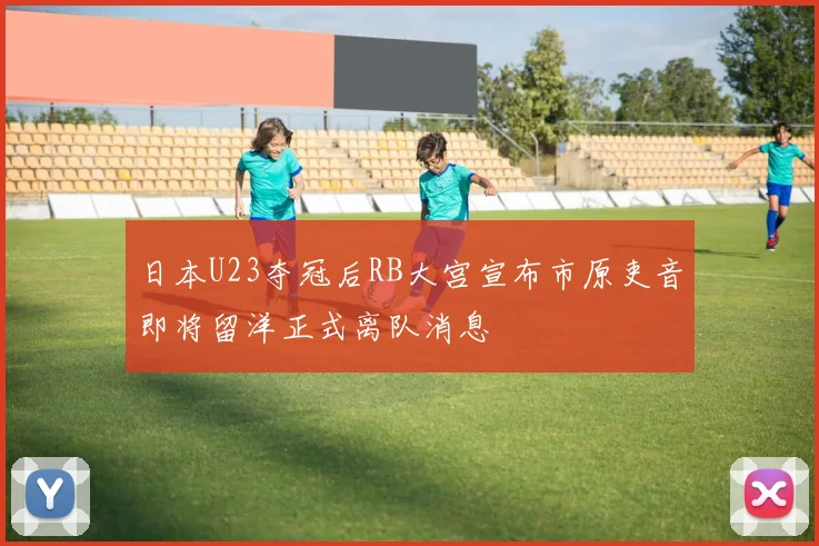 日本U23夺冠后RB大宫宣布市原吏音即将留洋正式离队消息